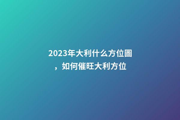 2023年大利什么方位圖，如何催旺大利方位